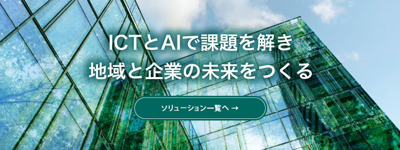 ICTとAIで課題を解き 地域と企業の未来をつくる　ソリューション・プロダクト一覧へ
