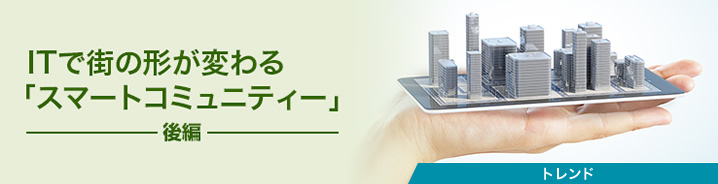 ITで街の形が変わる「スマートコミュニティー」（後編）