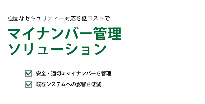 マイナンバー管理ソリューションは、企業のマイナンバー登録・本人確認、保存期間を過ぎたマイナンバーの速やかな廃棄、組織体制の整備や取扱状況の管理、必要書類へのマイナンバーの転記をサポートします。
